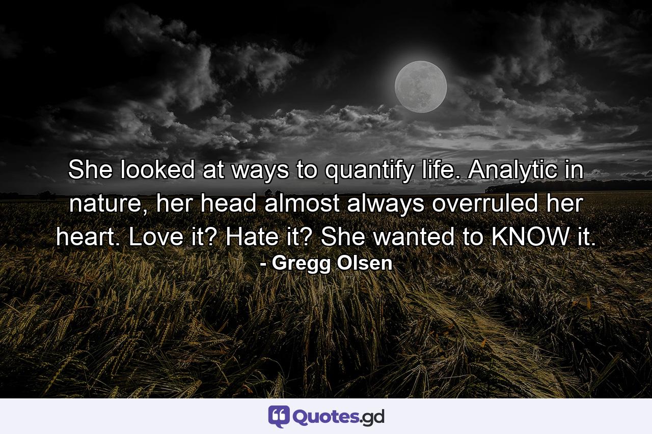 She looked at ways to quantify life. Analytic in nature, her head almost always overruled her heart. Love it? Hate it? She wanted to KNOW it. - Quote by Gregg Olsen