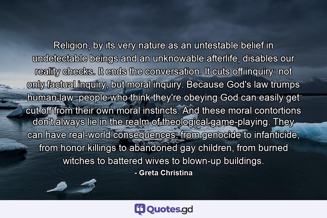 Religion, by its very nature as an untestable belief in undetectable beings and an unknowable afterlife, disables our reality checks. It ends the conversation. It cuts off inquiry: not only factual inquiry, but moral inquiry. Because God's law trumps human law, people who think they're obeying God can easily get cut off from their own moral instincts. And these moral contortions don't always lie in the realm of theological game-playing. They can have real-world consequences: from genocide to infanticide, from honor killings to abandoned gay children, from burned witches to battered wives to blown-up buildings. - Quote by Greta Christina