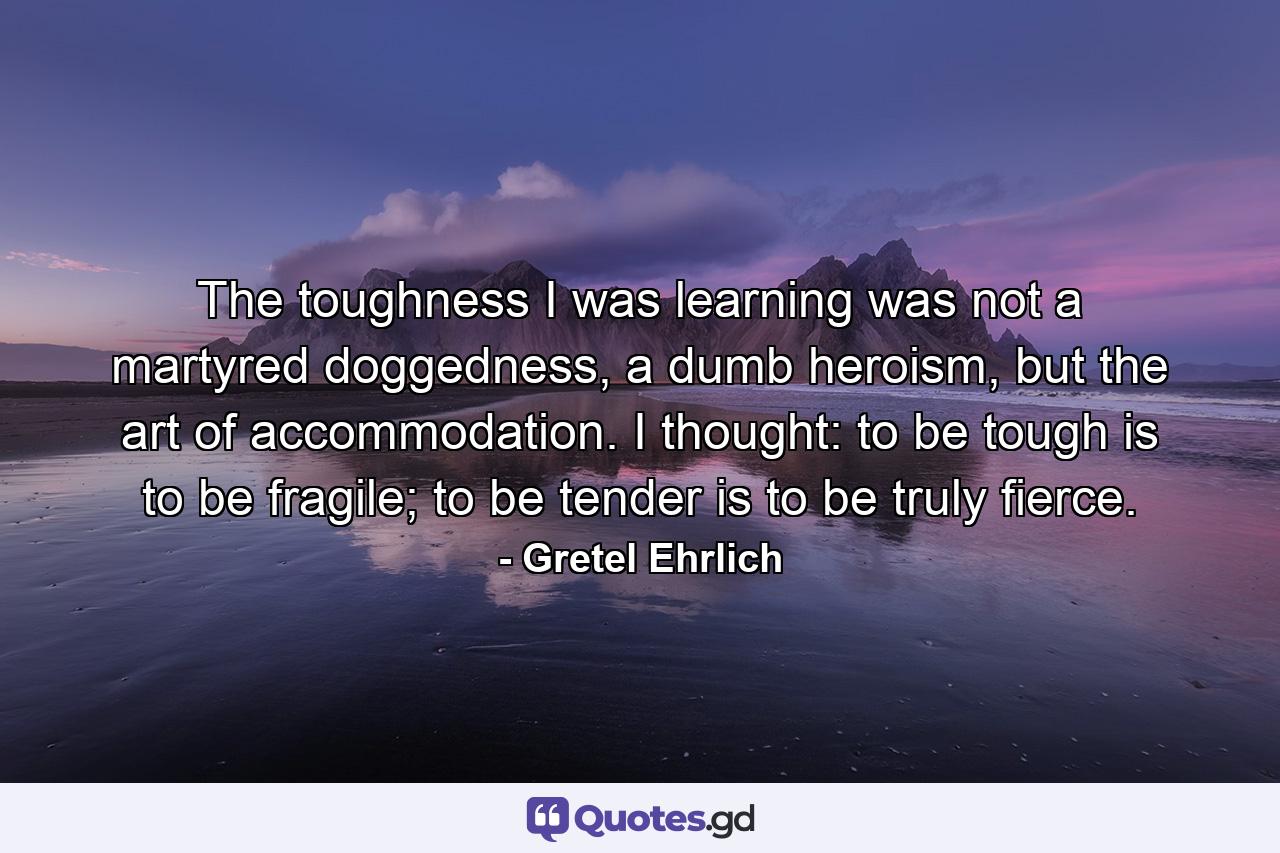 The toughness I was learning was not a martyred doggedness, a dumb heroism, but the art of accommodation. I thought: to be tough is to be fragile; to be tender is to be truly fierce. - Quote by Gretel Ehrlich