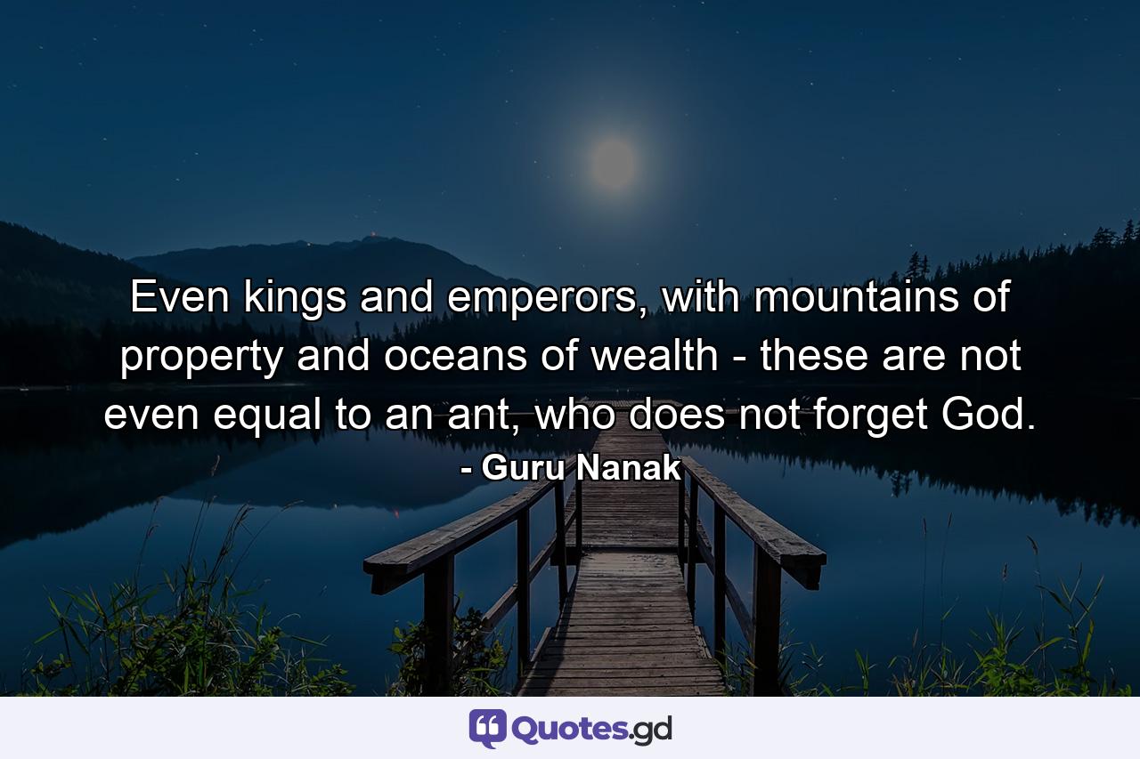 Even kings and emperors, with mountains of property and oceans of wealth - these are not even equal to an ant, who does not forget God. - Quote by Guru Nanak