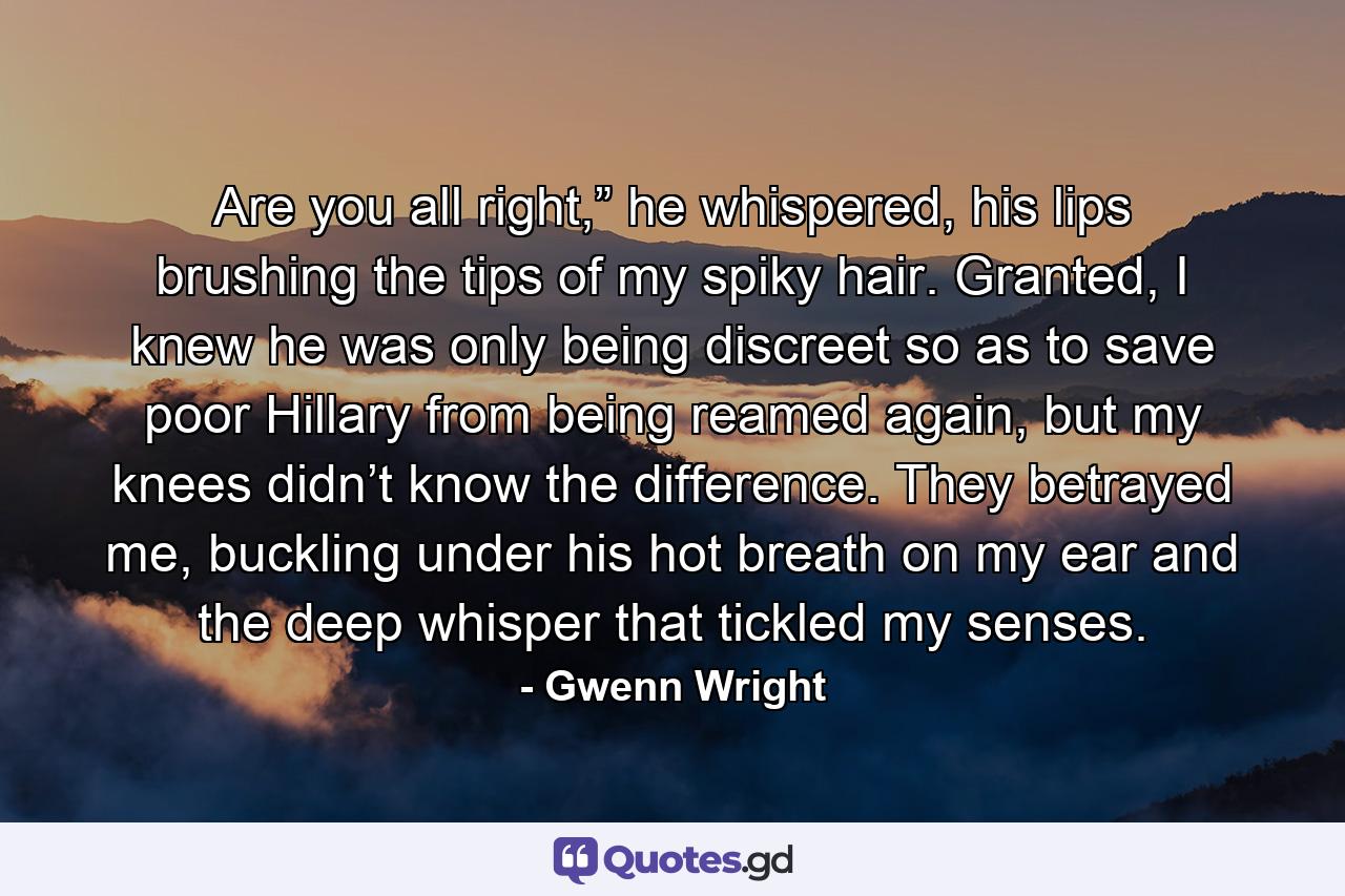 Are you all right,” he whispered, his lips brushing the tips of my spiky hair. Granted, I knew he was only being discreet so as to save poor Hillary from being reamed again, but my knees didn’t know the difference. They betrayed me, buckling under his hot breath on my ear and the deep whisper that tickled my senses. - Quote by Gwenn Wright