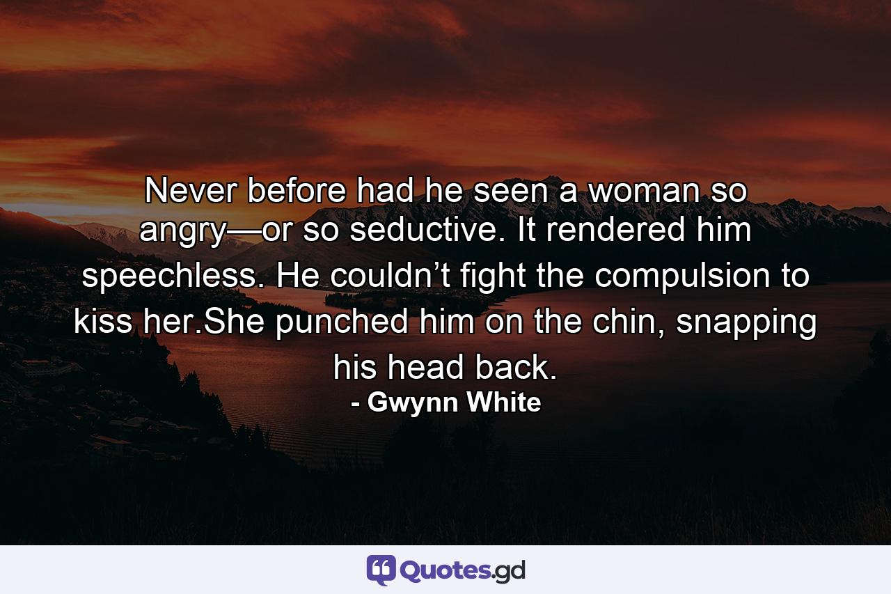 Never before had he seen a woman so angry—or so seductive. It rendered him speechless. He couldn’t fight the compulsion to kiss her.She punched him on the chin, snapping his head back. - Quote by Gwynn White