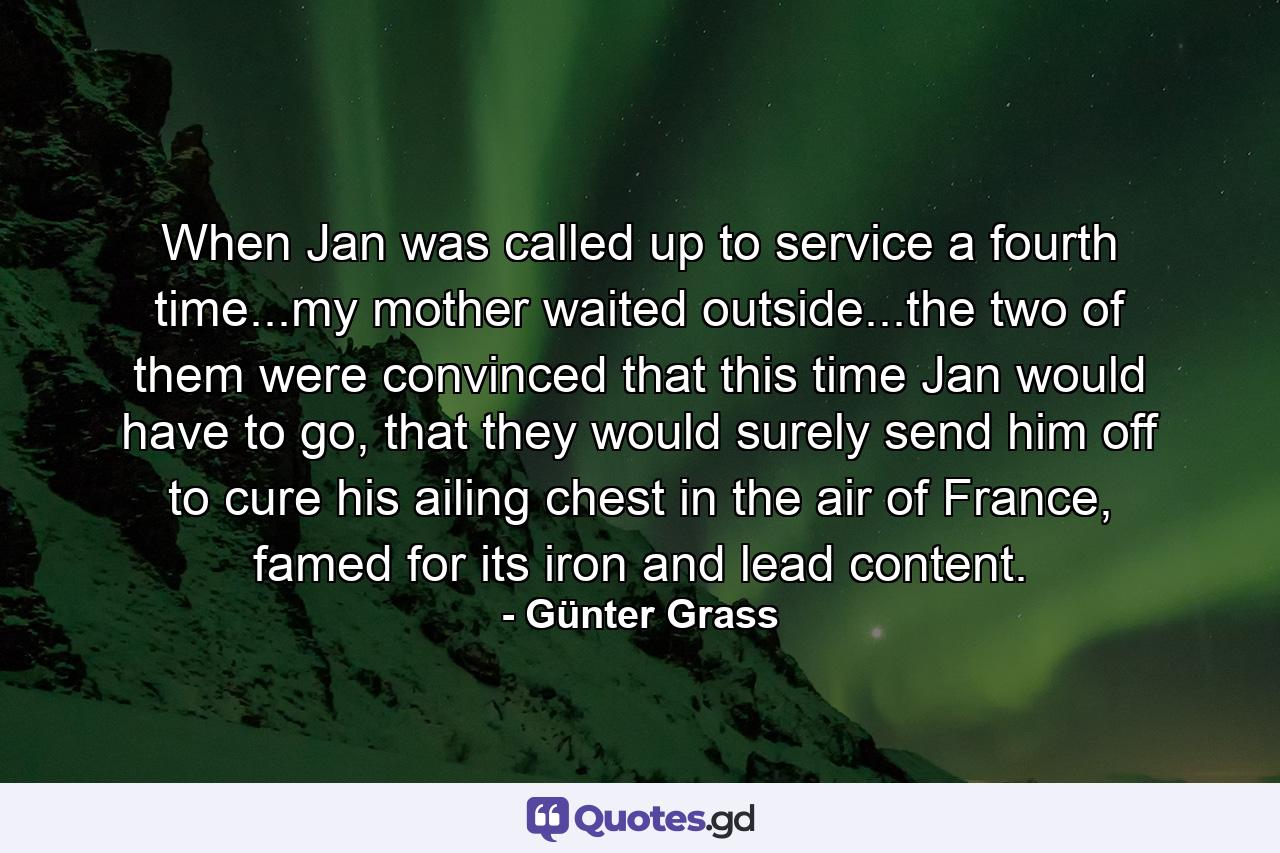 When Jan was called up to service a fourth time...my mother waited outside...the two of them were convinced that this time Jan would have to go, that they would surely send him off to cure his ailing chest in the air of France, famed for its iron and lead content. - Quote by Günter Grass