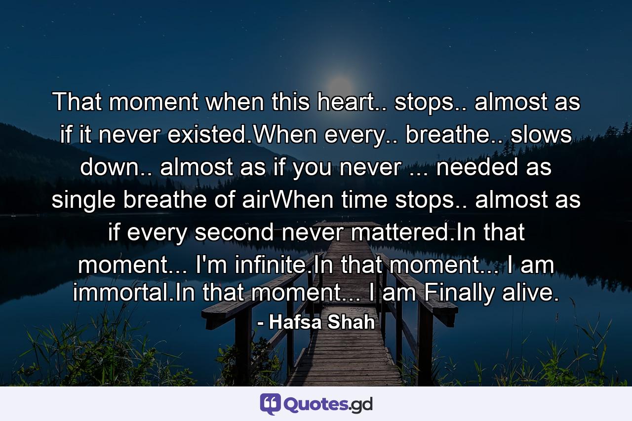 That moment when this heart.. stops.. almost as if it never existed.When every.. breathe.. slows down.. almost as if you never ... needed as single breathe of airWhen time stops.. almost as if every second never mattered.In that moment... I'm infinite.In that moment... I am immortal.In that moment... I am Finally alive. - Quote by Hafsa Shah