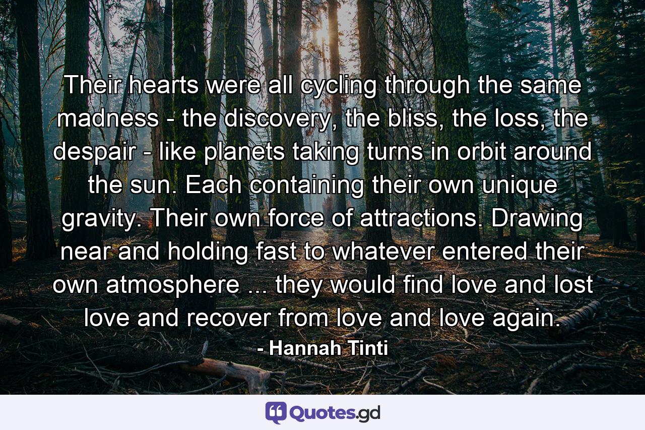 Their hearts were all cycling through the same madness - the discovery, the bliss, the loss, the despair - like planets taking turns in orbit around the sun. Each containing their own unique gravity. Their own force of attractions. Drawing near and holding fast to whatever entered their own atmosphere ... they would find love and lost love and recover from love and love again. - Quote by Hannah Tinti