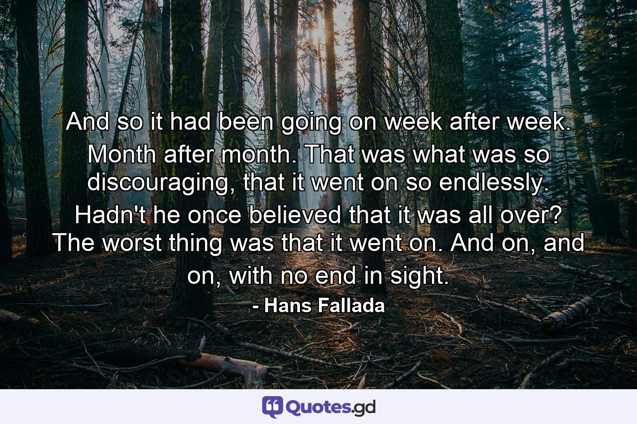 And so it had been going on week after week. Month after month. That was what was so discouraging, that it went on so endlessly. Hadn't he once believed that it was all over? The worst thing was that it went on. And on, and on, with no end in sight. - Quote by Hans Fallada