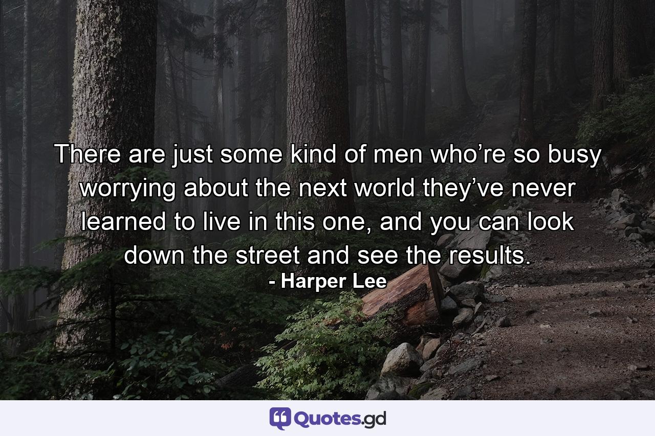 There are just some kind of men who’re so busy worrying about the next world they’ve never learned to live in this one, and you can look down the street and see the results. - Quote by Harper Lee