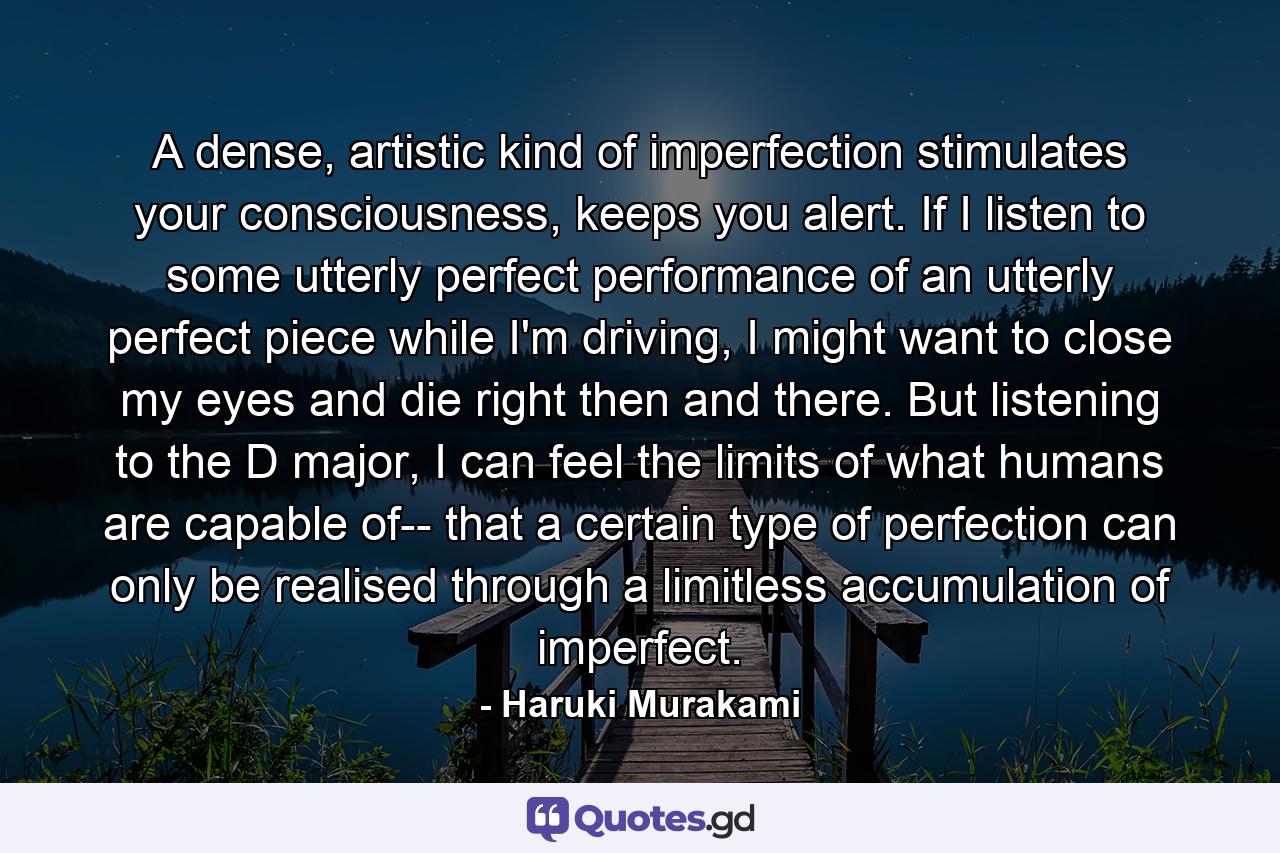 A dense, artistic kind of imperfection stimulates your consciousness, keeps you alert. If I listen to some utterly perfect performance of an utterly perfect piece while I'm driving, I might want to close my eyes and die right then and there. But listening to the D major, I can feel the limits of what humans are capable of-- that a certain type of perfection can only be realised through a limitless accumulation of imperfect. - Quote by Haruki Murakami