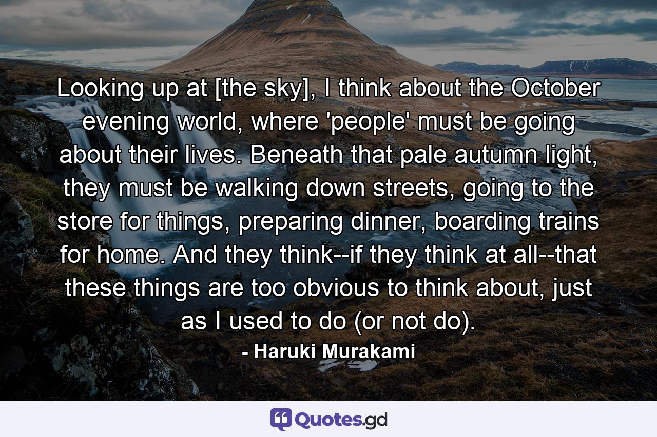 Looking up at [the sky], I think about the October evening world, where 'people' must be going about their lives. Beneath that pale autumn light, they must be walking down streets, going to the store for things, preparing dinner, boarding trains for home. And they think--if they think at all--that these things are too obvious to think about, just as I used to do (or not do). - Quote by Haruki Murakami