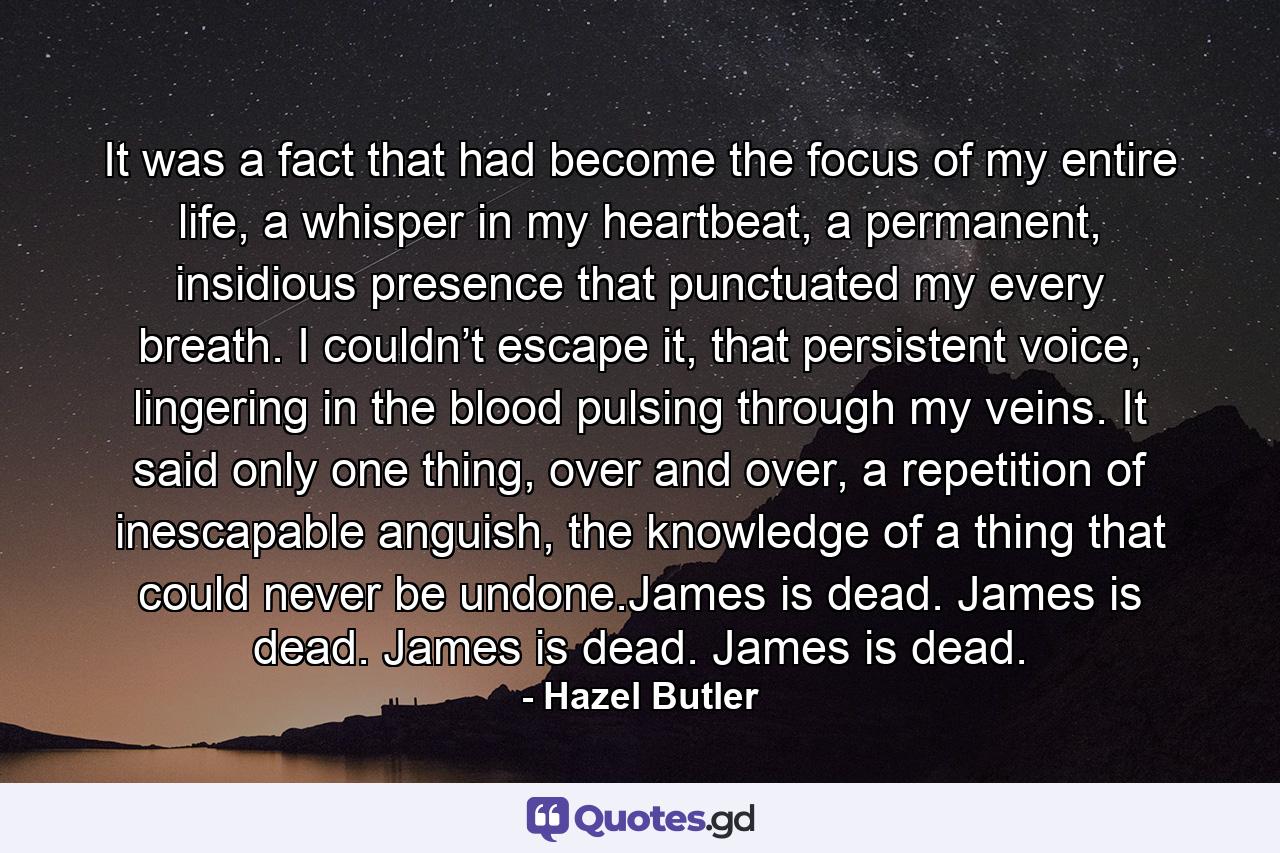 It was a fact that had become the focus of my entire life, a whisper in my heartbeat, a permanent, insidious presence that punctuated my every breath. I couldn’t escape it, that persistent voice, lingering in the blood pulsing through my veins. It said only one thing, over and over, a repetition of inescapable anguish, the knowledge of a thing that could never be undone.James is dead. James is dead. James is dead. James is dead. - Quote by Hazel Butler