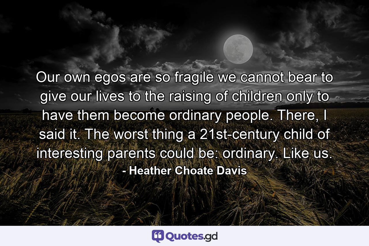 Our own egos are so fragile we cannot bear to give our lives to the raising of children only to have them become ordinary people. There, I said it. The worst thing a 21st-century child of interesting parents could be: ordinary. Like us. - Quote by Heather Choate Davis