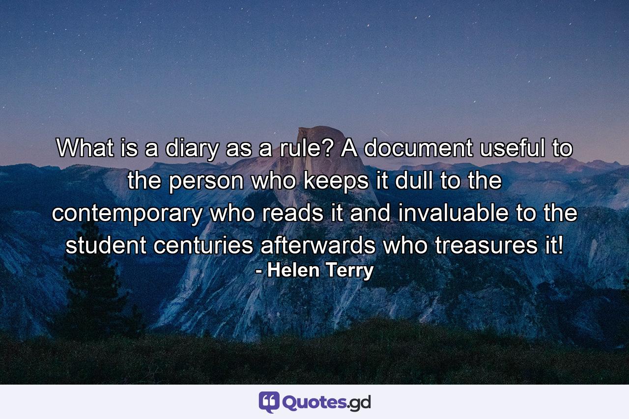 What is a diary as a rule? A document useful to the person who keeps it  dull to the contemporary who reads it and invaluable to the student  centuries afterwards  who treasures it! - Quote by Helen Terry