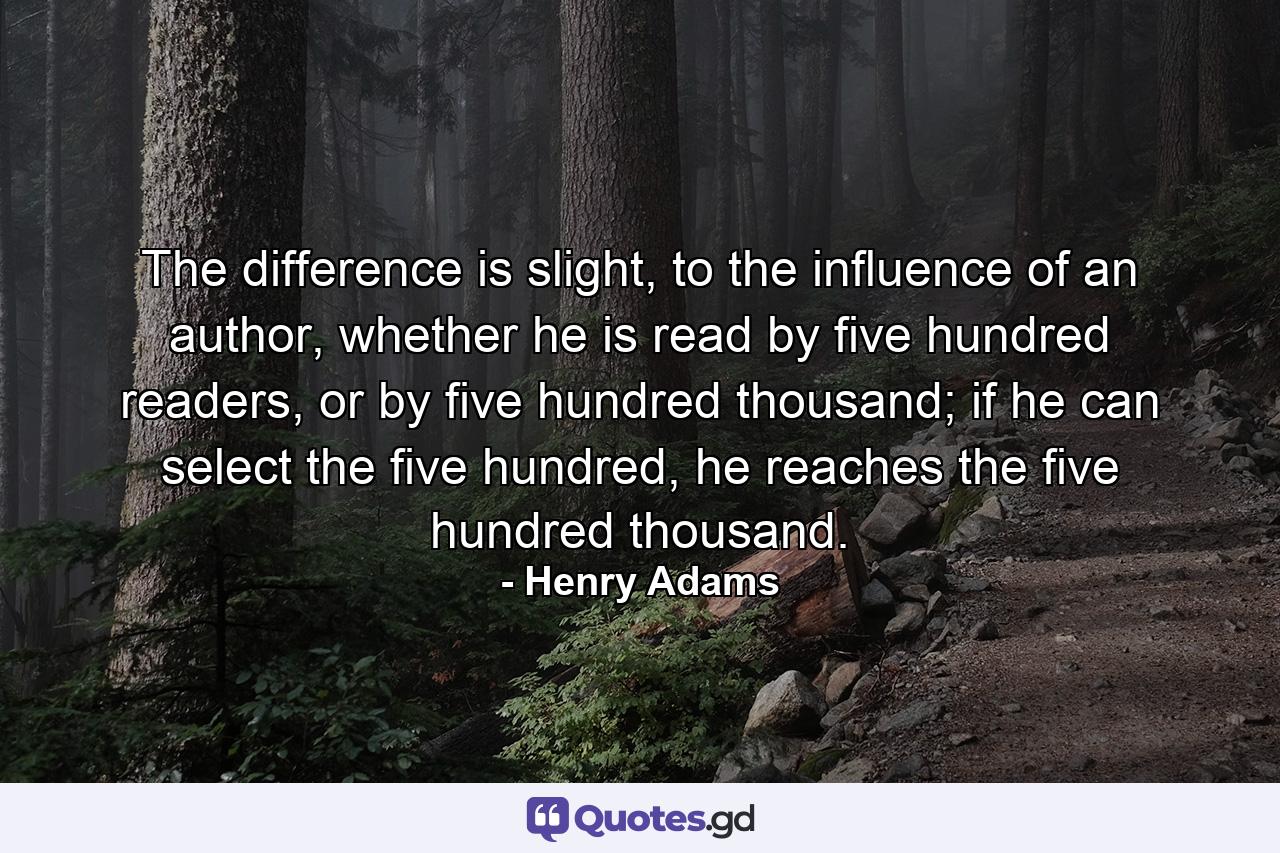 The difference is slight, to the influence of an author, whether he is read by five hundred readers, or by five hundred thousand; if he can select the five hundred, he reaches the five hundred thousand. - Quote by Henry Adams