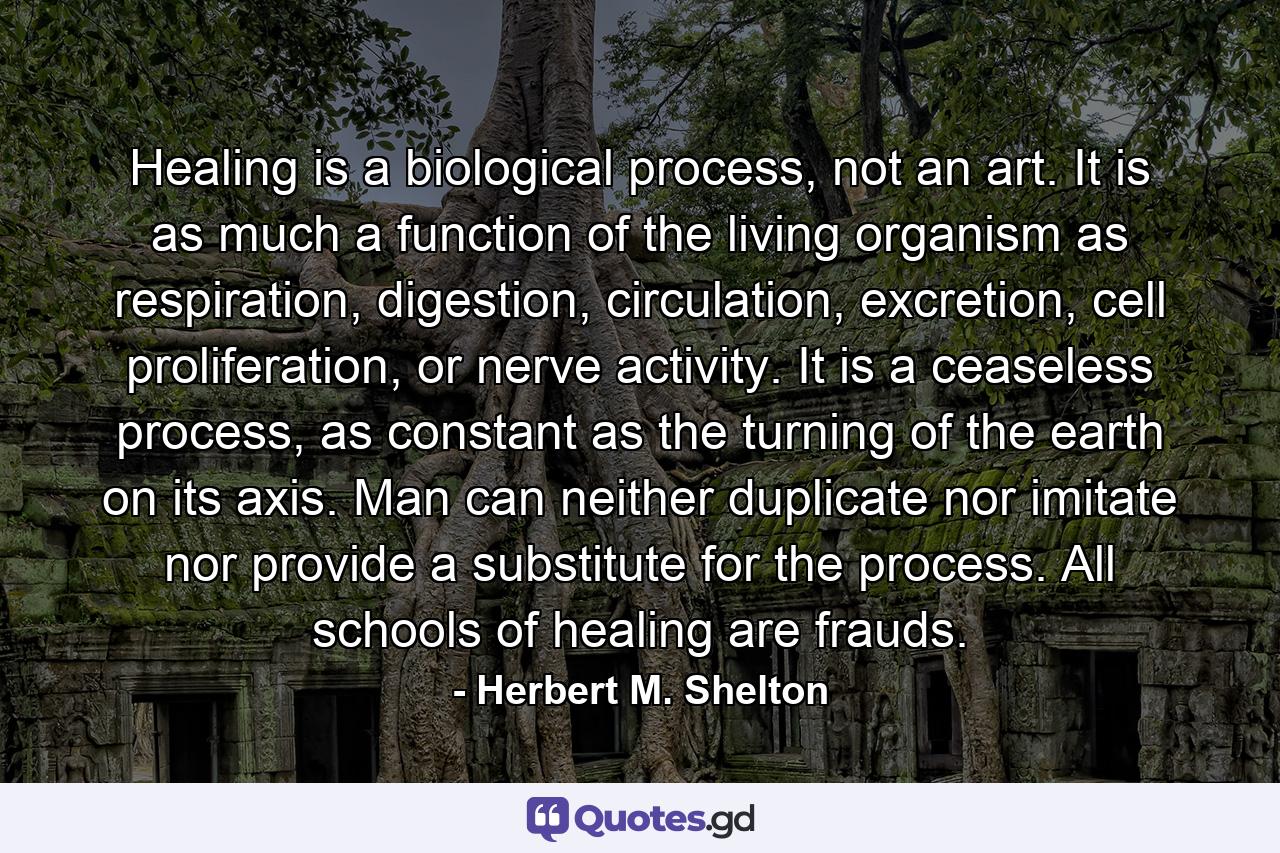 Healing is a biological process, not an art. It is as much a function of the living organism as respiration, digestion, circulation, excretion, cell proliferation, or nerve activity. It is a ceaseless process, as constant as the turning of the earth on its axis. Man can neither duplicate nor imitate nor provide a substitute for the process. All schools of healing are frauds. - Quote by Herbert M. Shelton