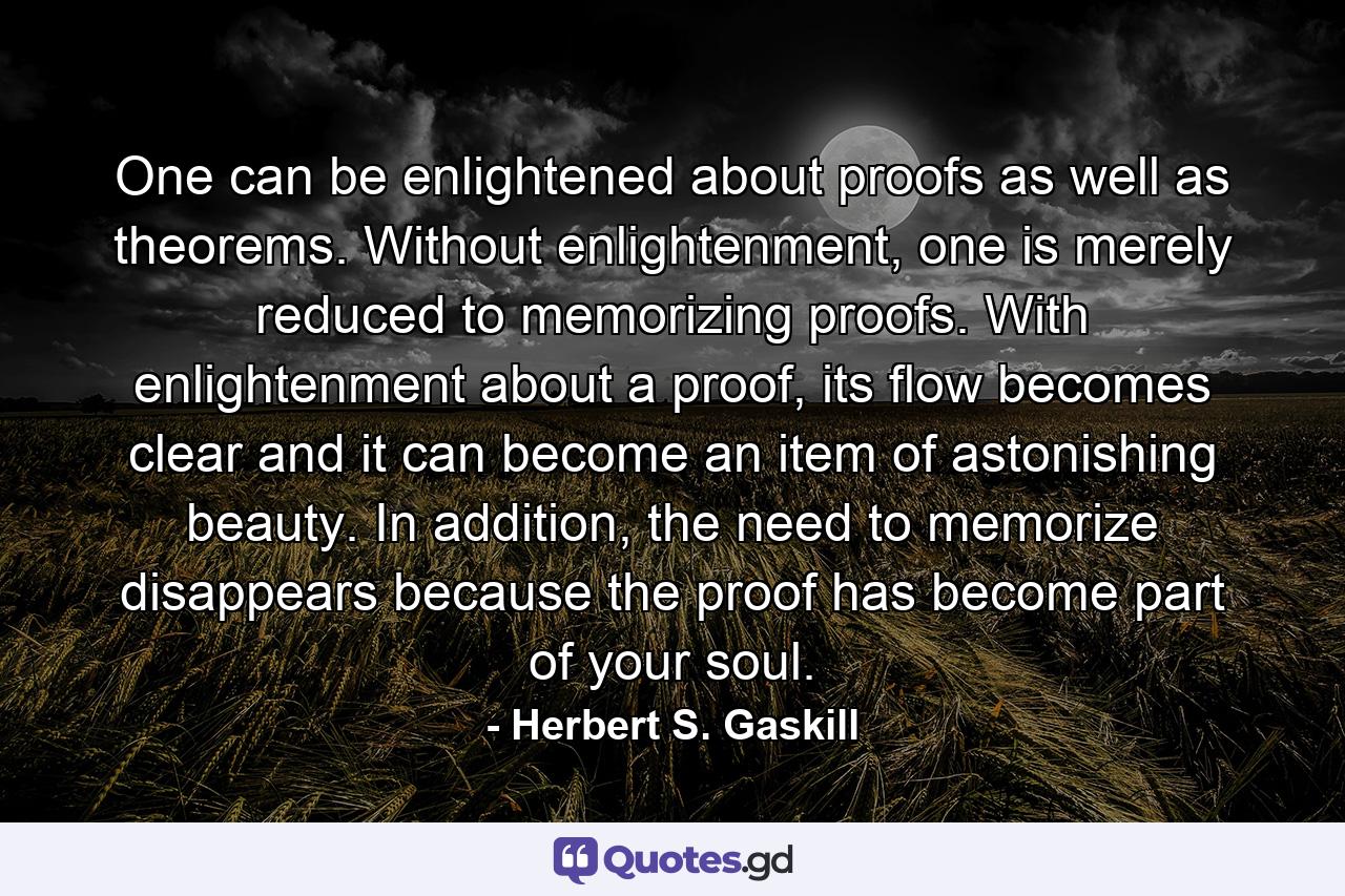 One can be enlightened about proofs as well as theorems. Without enlightenment, one is merely reduced to memorizing proofs. With enlightenment about a proof, its flow becomes clear and it can become an item of astonishing beauty. In addition, the need to memorize disappears because the proof has become part of your soul. - Quote by Herbert S. Gaskill