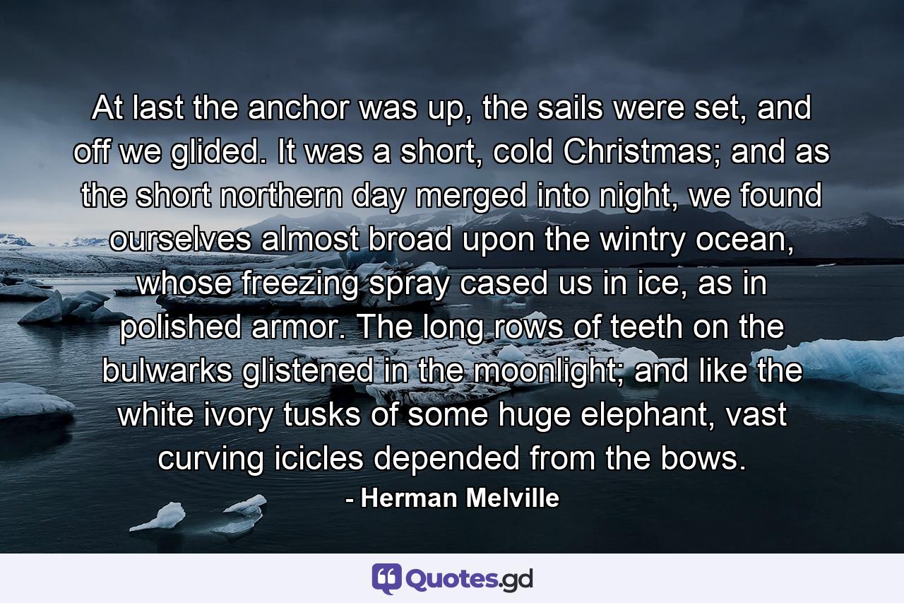 At last the anchor was up, the sails were set, and off we glided. It was a short, cold Christmas; and as the short northern day merged into night, we found ourselves almost broad upon the wintry ocean, whose freezing spray cased us in ice, as in polished armor. The long rows of teeth on the bulwarks glistened in the moonlight; and like the white ivory tusks of some huge elephant, vast curving icicles depended from the bows. - Quote by Herman Melville