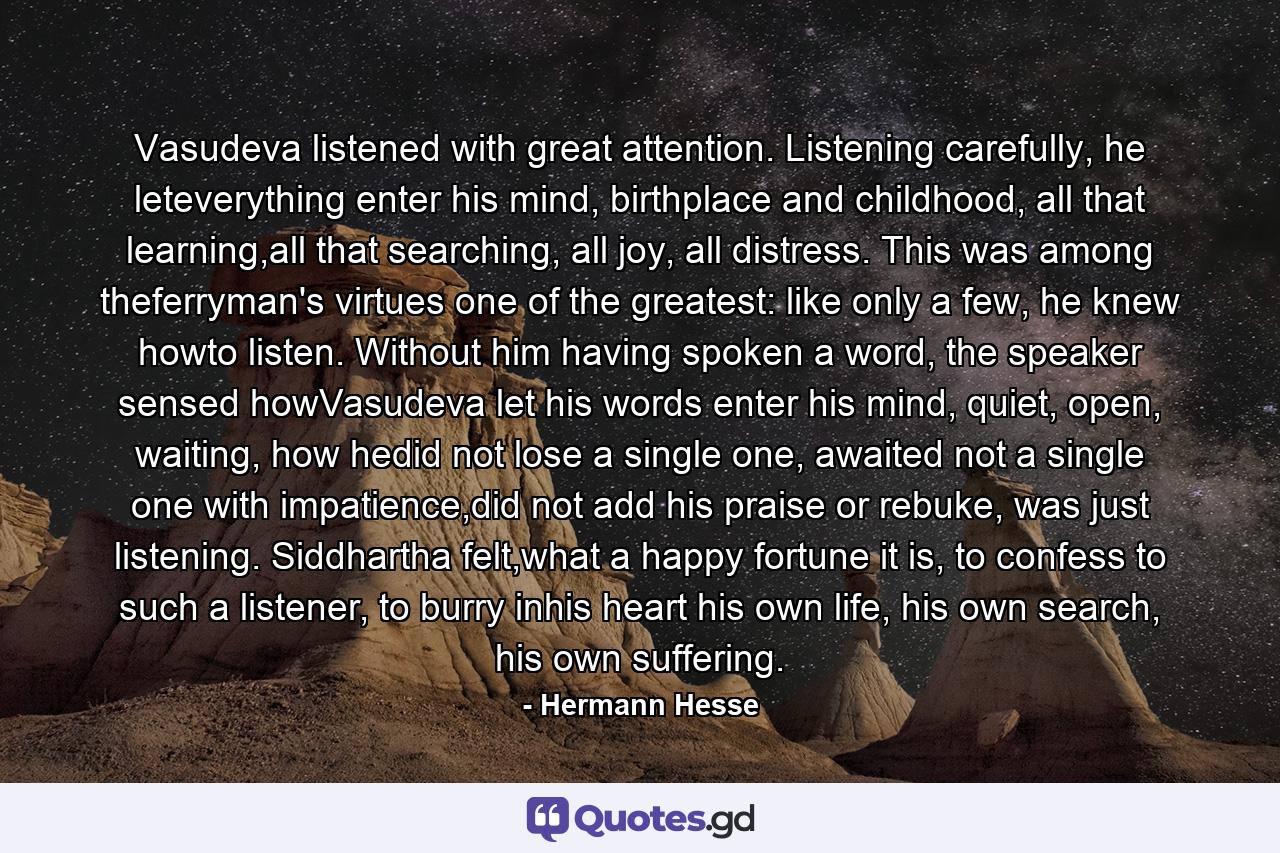 Vasudeva listened with great attention. Listening carefully, he leteverything enter his mind, birthplace and childhood, all that learning,all that searching, all joy, all distress. This was among theferryman's virtues one of the greatest: like only a few, he knew howto listen. Without him having spoken a word, the speaker sensed howVasudeva let his words enter his mind, quiet, open, waiting, how hedid not lose a single one, awaited not a single one with impatience,did not add his praise or rebuke, was just listening. Siddhartha felt,what a happy fortune it is, to confess to such a listener, to burry inhis heart his own life, his own search, his own suffering. - Quote by Hermann Hesse