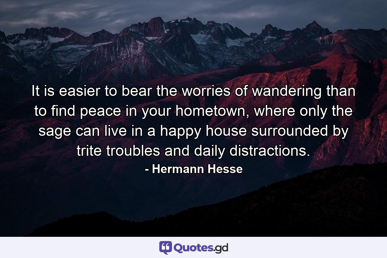 It is easier to bear the worries of wandering than to find peace in your hometown, where only the sage can live in a happy house surrounded by trite troubles and daily distractions. - Quote by Hermann Hesse