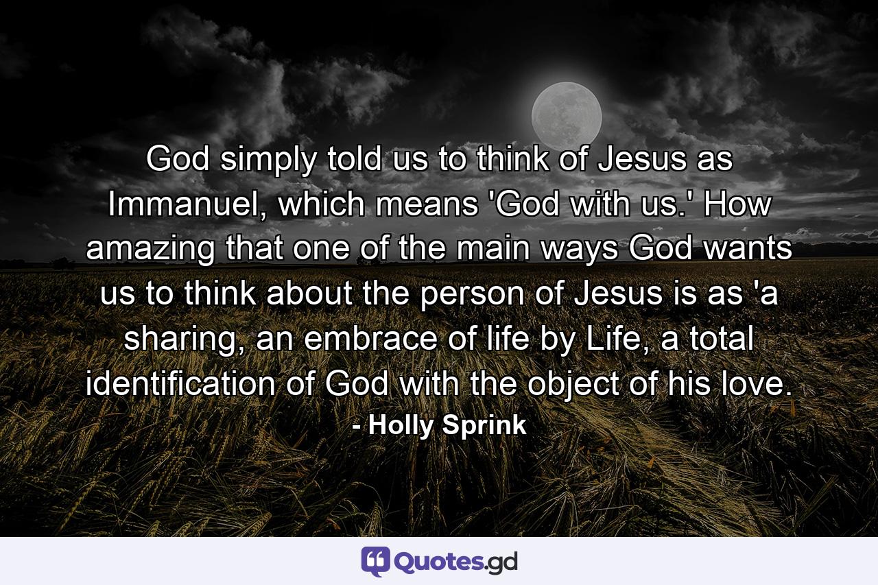 God simply told us to think of Jesus as Immanuel, which means 'God with us.' How amazing that one of the main ways God wants us to think about the person of Jesus is as 'a sharing, an embrace of life by Life, a total identification of God with the object of his love. - Quote by Holly Sprink