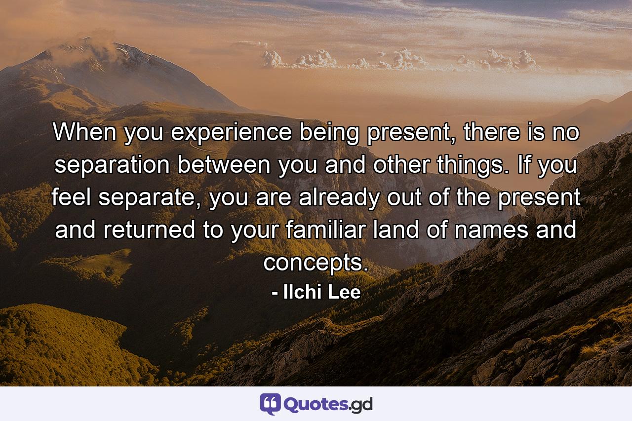 When you experience being present, there is no separation between you and other things. If you feel separate, you are already out of the present and returned to your familiar land of names and concepts. - Quote by Ilchi Lee