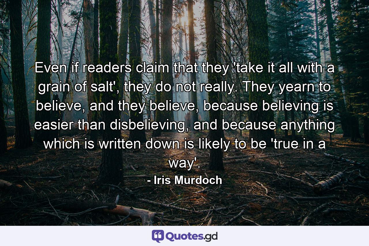 Even if readers claim that they 'take it all with a grain of salt', they do not really. They yearn to believe, and they believe, because believing is easier than disbelieving, and because anything which is written down is likely to be 'true in a way'. - Quote by Iris Murdoch