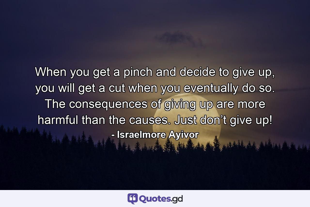 When you get a pinch and decide to give up, you will get a cut when you eventually do so. The consequences of giving up are more harmful than the causes. Just don’t give up! - Quote by Israelmore Ayivor