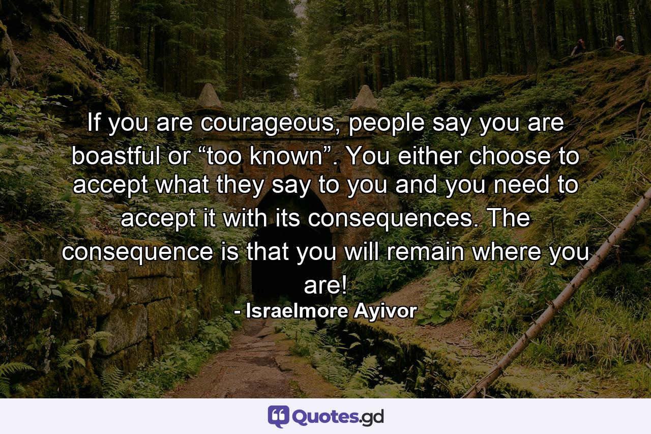 If you are courageous, people say you are boastful or “too known”. You either choose to accept what they say to you and you need to accept it with its consequences. The consequence is that you will remain where you are! - Quote by Israelmore Ayivor