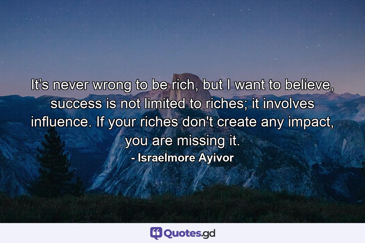 It’s never wrong to be rich, but I want to believe, success is not limited to riches; it involves influence. If your riches don't create any impact, you are missing it. - Quote by Israelmore Ayivor