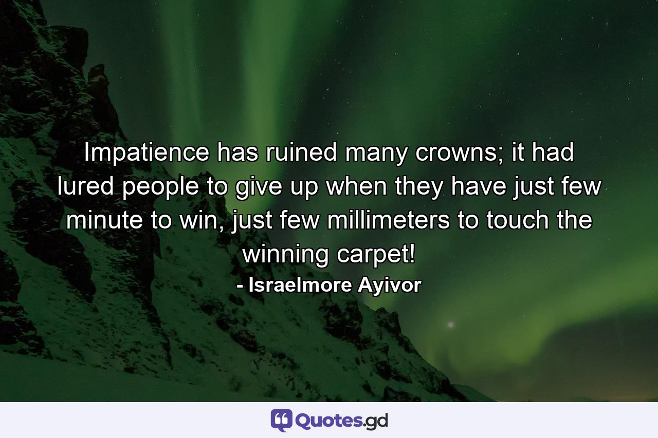 Impatience has ruined many crowns; it had lured people to give up when they have just few minute to win, just few millimeters to touch the winning carpet! - Quote by Israelmore Ayivor