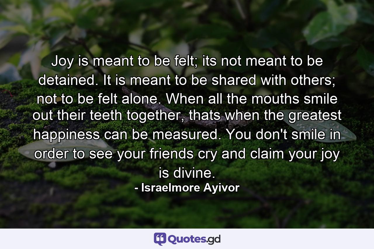 Joy is meant to be felt; its not meant to be detained. It is meant to be shared with others; not to be felt alone. When all the mouths smile out their teeth together, thats when the greatest happiness can be measured. You don't smile in order to see your friends cry and claim your joy is divine. - Quote by Israelmore Ayivor