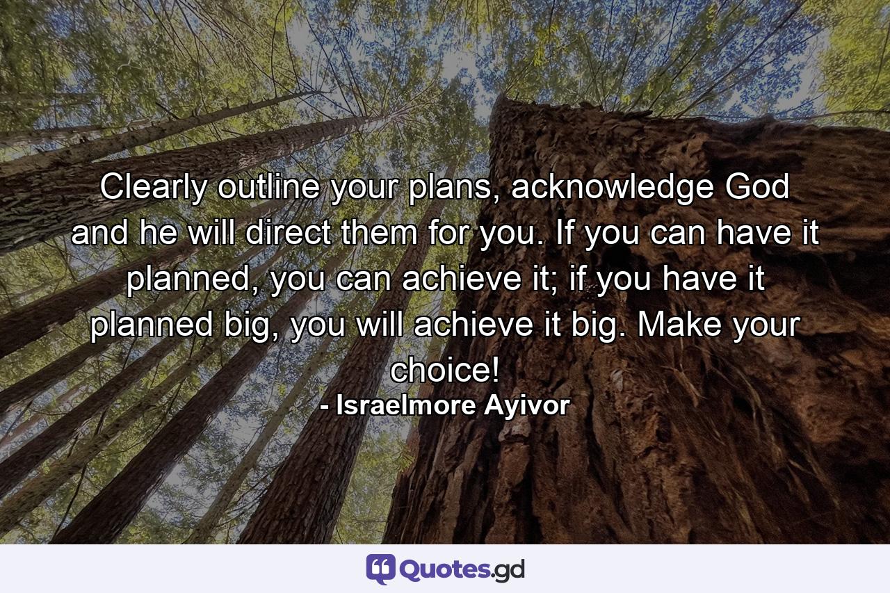 Clearly outline your plans, acknowledge God and he will direct them for you. If you can have it planned, you can achieve it; if you have it planned big, you will achieve it big. Make your choice! - Quote by Israelmore Ayivor