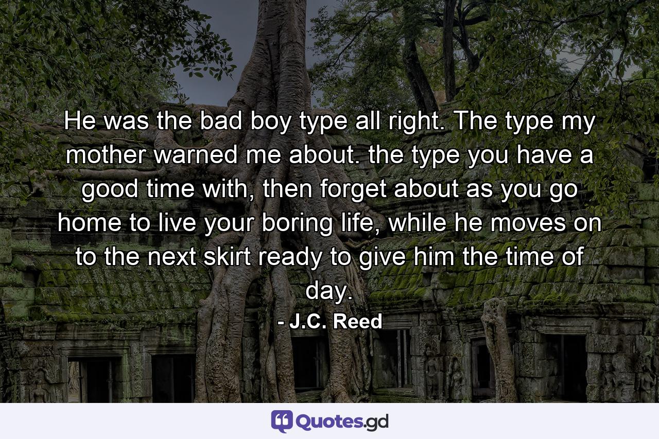 He was the bad boy type all right. The type my mother warned me about. the type you have a good time with, then forget about as you go home to live your boring life, while he moves on to the next skirt ready to give him the time of day. - Quote by J.C. Reed