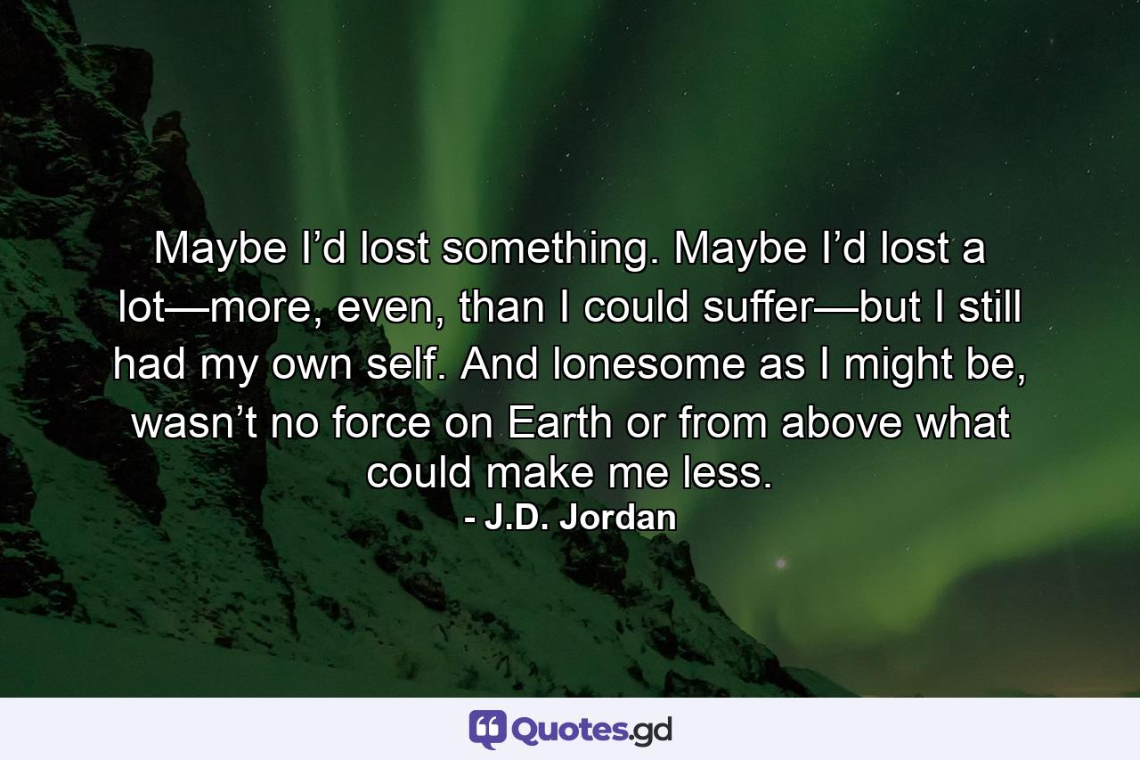 Maybe I’d lost something. Maybe I’d lost a lot—more, even, than I could suffer—but I still had my own self. And lonesome as I might be, wasn’t no force on Earth or from above what could make me less. - Quote by J.D. Jordan