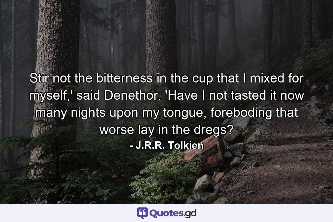 Stir not the bitterness in the cup that I mixed for myself,' said Denethor. 'Have I not tasted it now many nights upon my tongue, foreboding that worse lay in the dregs? - Quote by J.R.R. Tolkien