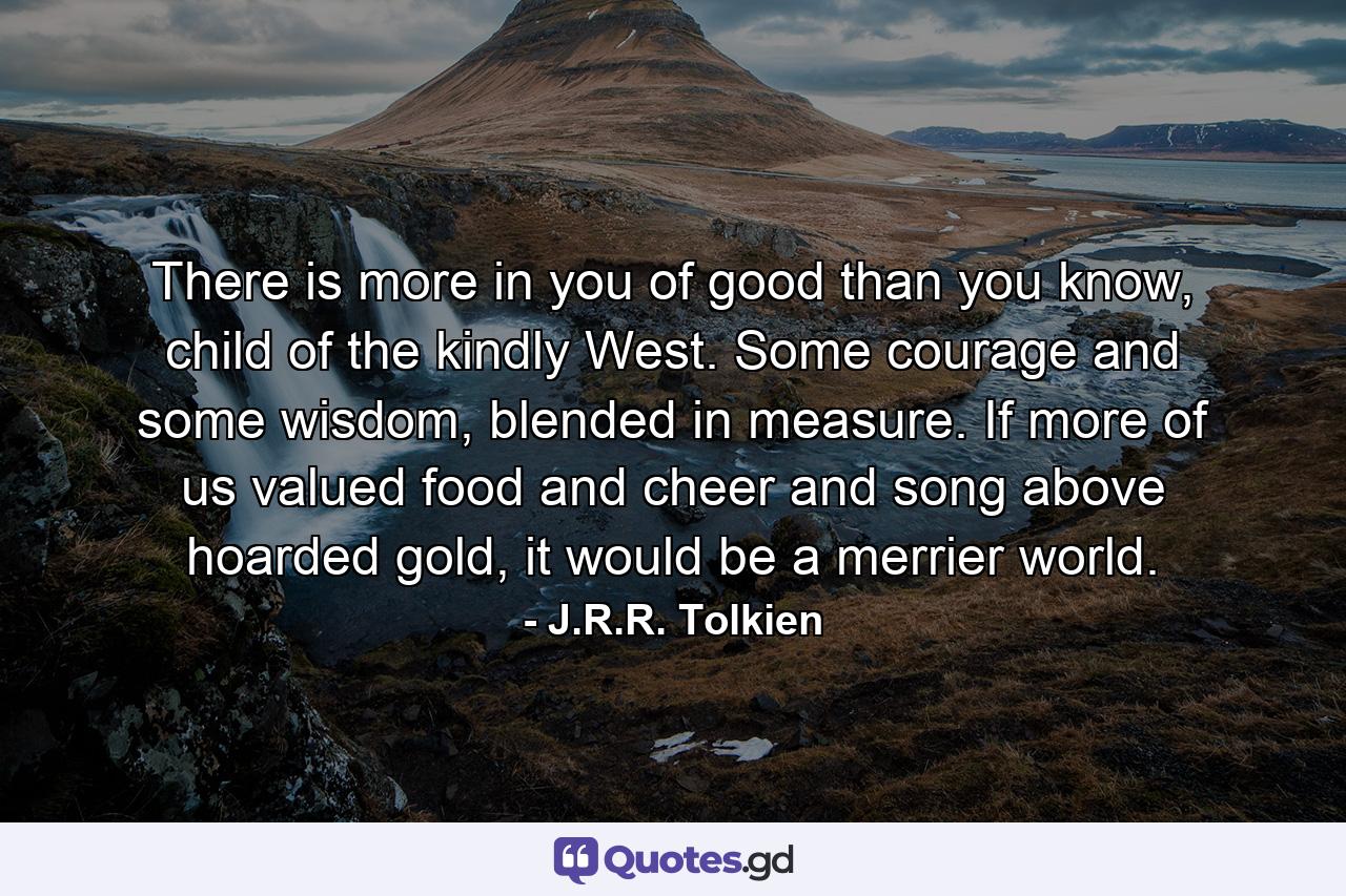 There is more in you of good than you know, child of the kindly West. Some courage and some wisdom, blended in measure. If more of us valued food and cheer and song above hoarded gold, it would be a merrier world. - Quote by J.R.R. Tolkien