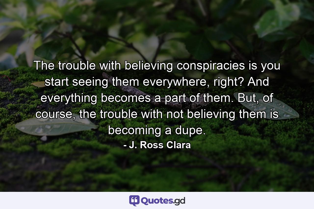 The trouble with believing conspiracies is you start seeing them everywhere, right? And everything becomes a part of them. But, of course, the trouble with not believing them is becoming a dupe. - Quote by J. Ross Clara