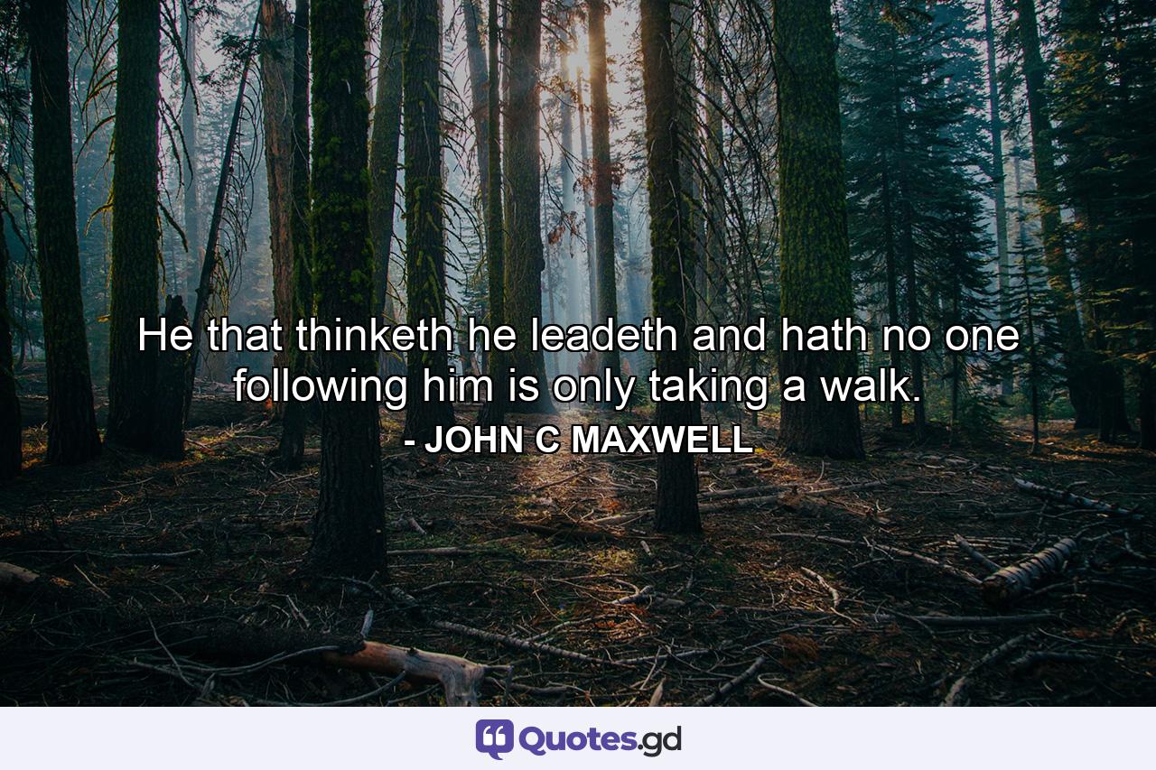 He that thinketh he leadeth and hath no one following him is only taking a walk. - Quote by JOHN C MAXWELL