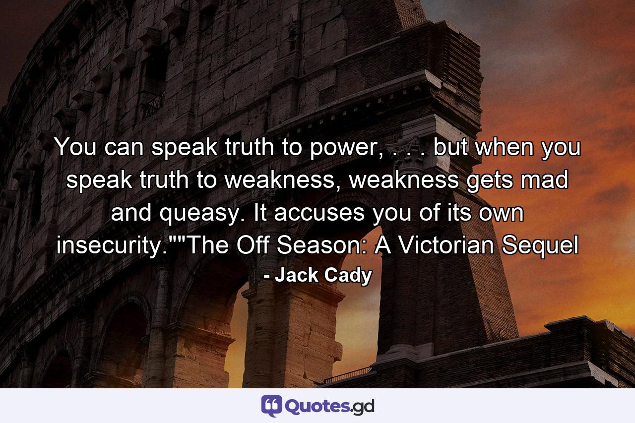 You can speak truth to power, . . . but when you speak truth to weakness, weakness gets mad and queasy. It accuses you of its own insecurity.