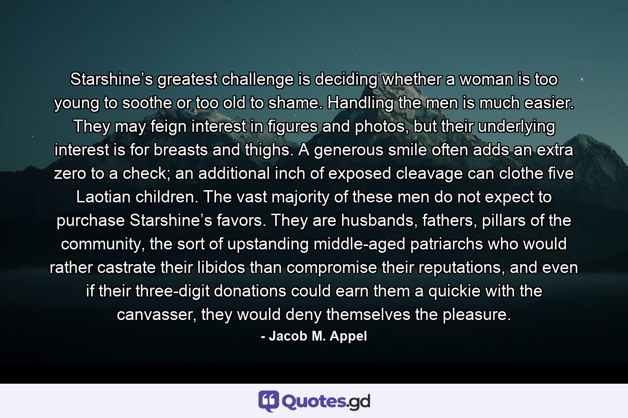 Starshine’s greatest challenge is deciding whether a woman is too young to soothe or too old to shame. Handling the men is much easier. They may feign interest in figures and photos, but their underlying interest is for breasts and thighs. A generous smile often adds an extra zero to a check; an additional inch of exposed cleavage can clothe five Laotian children. The vast majority of these men do not expect to purchase Starshine’s favors. They are husbands, fathers, pillars of the community, the sort of upstanding middle-aged patriarchs who would rather castrate their libidos than compromise their reputations, and even if their three-digit donations could earn them a quickie with the canvasser, they would deny themselves the pleasure. - Quote by Jacob M. Appel