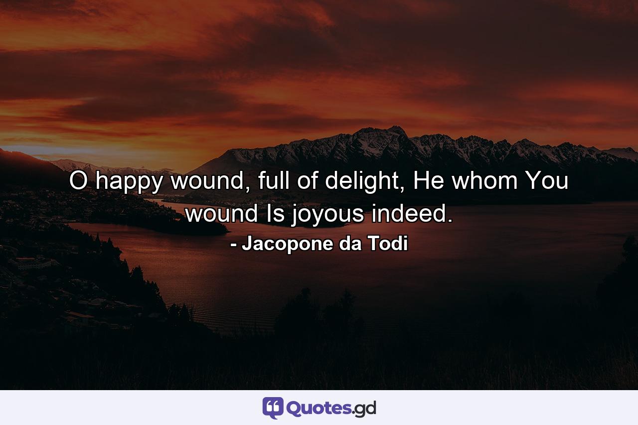 O happy wound, full of delight, He whom You wound Is joyous indeed. - Quote by Jacopone da Todi