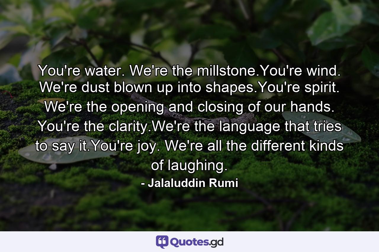 You're water. We're the millstone.You're wind. We're dust blown up into shapes.You're spirit. We're the opening and closing of our hands. You're the clarity.We're the language that tries to say it.You're joy. We're all the different kinds of laughing. - Quote by Jalaluddin Rumi