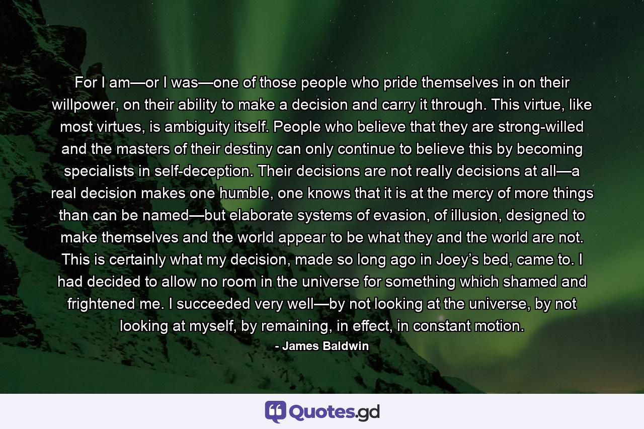 For I am—or I was—one of those people who pride themselves in on their willpower, on their ability to make a decision and carry it through. This virtue, like most virtues, is ambiguity itself. People who believe that they are strong-willed and the masters of their destiny can only continue to believe this by becoming specialists in self-deception. Their decisions are not really decisions at all—a real decision makes one humble, one knows that it is at the mercy of more things than can be named—but elaborate systems of evasion, of illusion, designed to make themselves and the world appear to be what they and the world are not. This is certainly what my decision, made so long ago in Joey’s bed, came to. I had decided to allow no room in the universe for something which shamed and frightened me. I succeeded very well—by not looking at the universe, by not looking at myself, by remaining, in effect, in constant motion. - Quote by James Baldwin