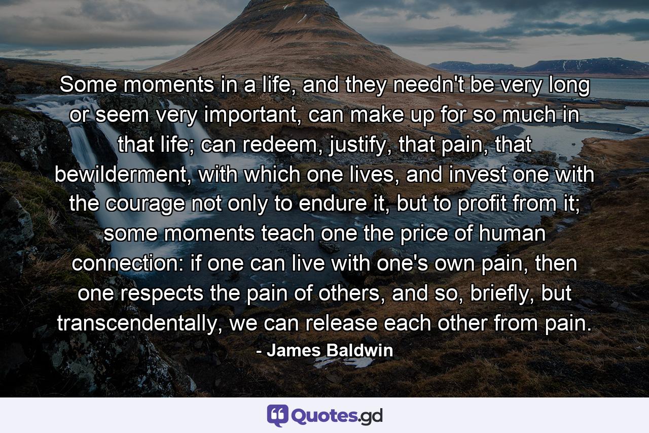 Some moments in a life, and they needn't be very long or seem very important, can make up for so much in that life; can redeem, justify, that pain, that bewilderment, with which one lives, and invest one with the courage not only to endure it, but to profit from it; some moments teach one the price of human connection: if one can live with one's own pain, then one respects the pain of others, and so, briefly, but transcendentally, we can release each other from pain. - Quote by James Baldwin