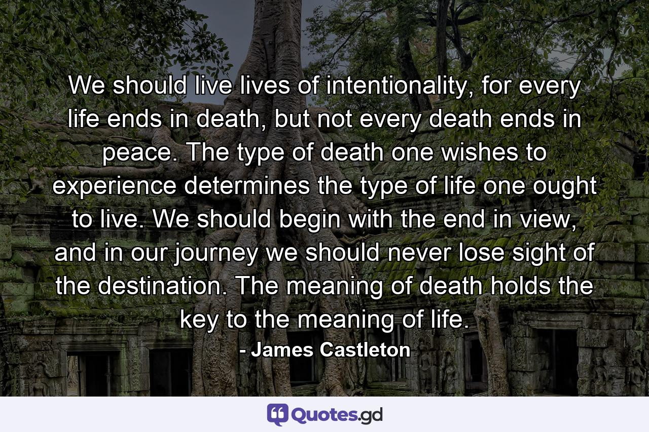 We should live lives of intentionality, for every life ends in death, but not every death ends in peace. The type of death one wishes to experience determines the type of life one ought to live. We should begin with the end in view, and in our journey we should never lose sight of the destination. The meaning of death holds the key to the meaning of life. - Quote by James Castleton