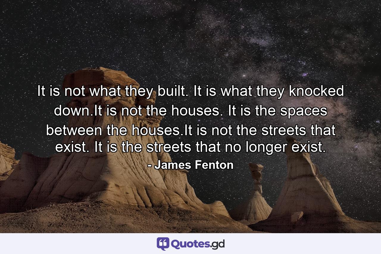 It is not what they built. It is what they knocked down.It is not the houses. It is the spaces between the houses.It is not the streets that exist. It is the streets that no longer exist. - Quote by James Fenton