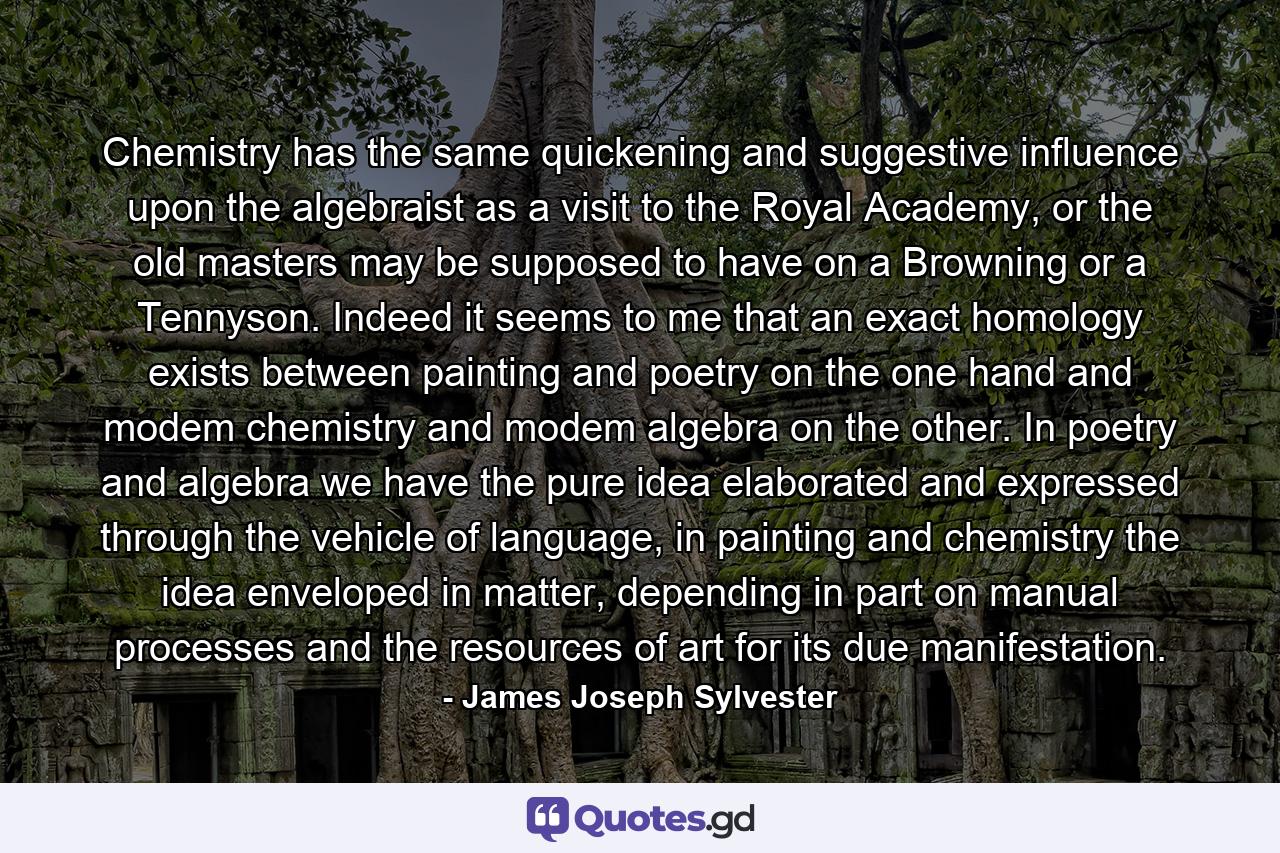 Chemistry has the same quickening and suggestive influence upon the algebraist as a visit to the Royal Academy, or the old masters may be supposed to have on a Browning or a Tennyson. Indeed it seems to me that an exact homology exists between painting and poetry on the one hand and modem chemistry and modem algebra on the other. In poetry and algebra we have the pure idea elaborated and expressed through the vehicle of language, in painting and chemistry the idea enveloped in matter, depending in part on manual processes and the resources of art for its due manifestation. - Quote by James Joseph Sylvester