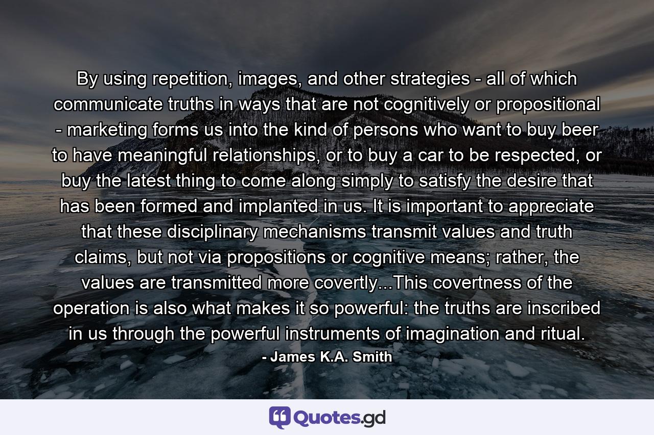 By using repetition, images, and other strategies - all of which communicate truths in ways that are not cognitively or propositional - marketing forms us into the kind of persons who want to buy beer to have meaningful relationships, or to buy a car to be respected, or buy the latest thing to come along simply to satisfy the desire that has been formed and implanted in us. It is important to appreciate that these disciplinary mechanisms transmit values and truth claims, but not via propositions or cognitive means; rather, the values are transmitted more covertly...This covertness of the operation is also what makes it so powerful: the truths are inscribed in us through the powerful instruments of imagination and ritual. - Quote by James K.A. Smith