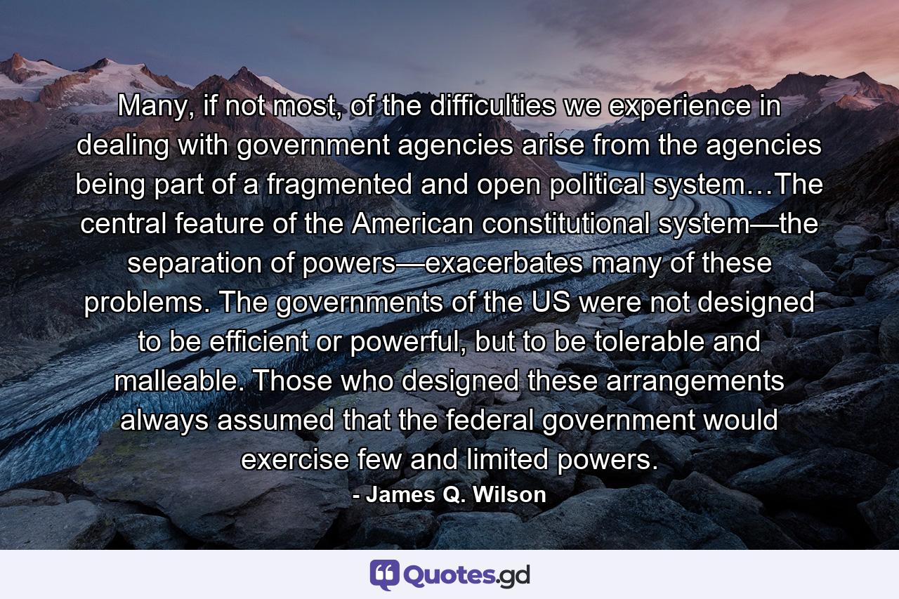 Many, if not most, of the difficulties we experience in dealing with government agencies arise from the agencies being part of a fragmented and open political system…The central feature of the American constitutional system—the separation of powers—exacerbates many of these problems. The governments of the US were not designed to be efficient or powerful, but to be tolerable and malleable. Those who designed these arrangements always assumed that the federal government would exercise few and limited powers. - Quote by James Q. Wilson