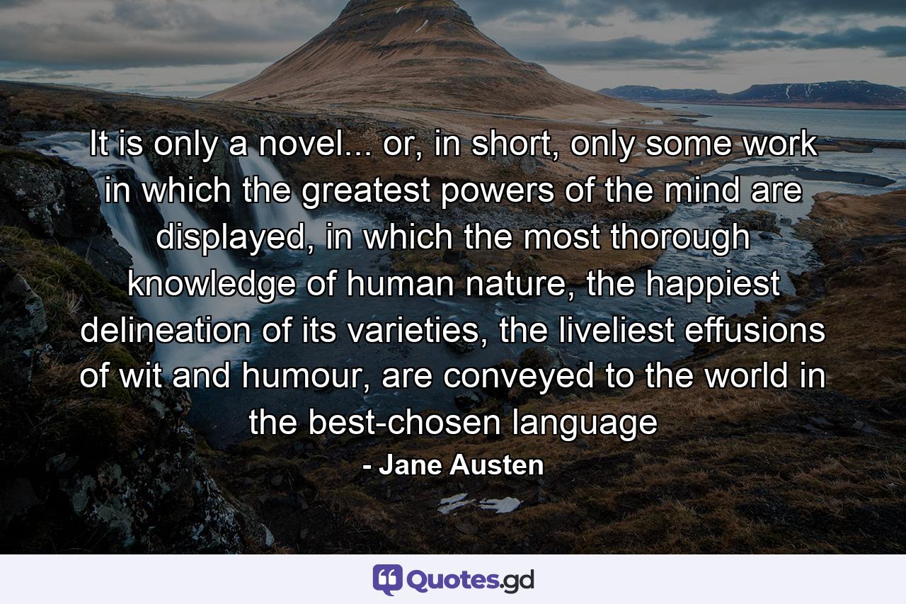 It is only a novel... or, in short, only some work in which the greatest powers of the mind are displayed, in which the most thorough knowledge of human nature, the happiest delineation of its varieties, the liveliest effusions of wit and humour, are conveyed to the world in the best-chosen language - Quote by Jane Austen