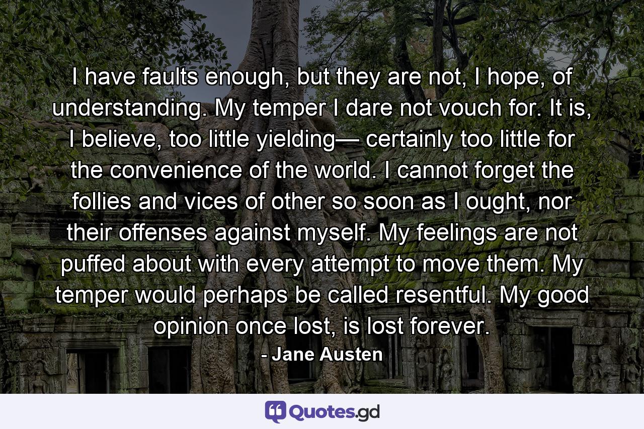 I have faults enough, but they are not, I hope, of understanding. My temper I dare not vouch for. It is, I believe, too little yielding— certainly too little for the convenience of the world. I cannot forget the follies and vices of other so soon as I ought, nor their offenses against myself. My feelings are not puffed about with every attempt to move them. My temper would perhaps be called resentful. My good opinion once lost, is lost forever. - Quote by Jane Austen